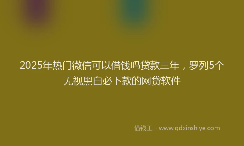 2025年热门微信可以借钱吗贷款三年，罗列5个无视黑白必下款的网贷软件