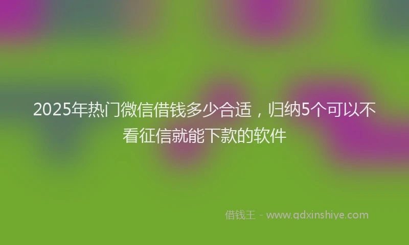 2025年热门微信借钱多少合适，归纳5个可以不看征信就能下款的软件