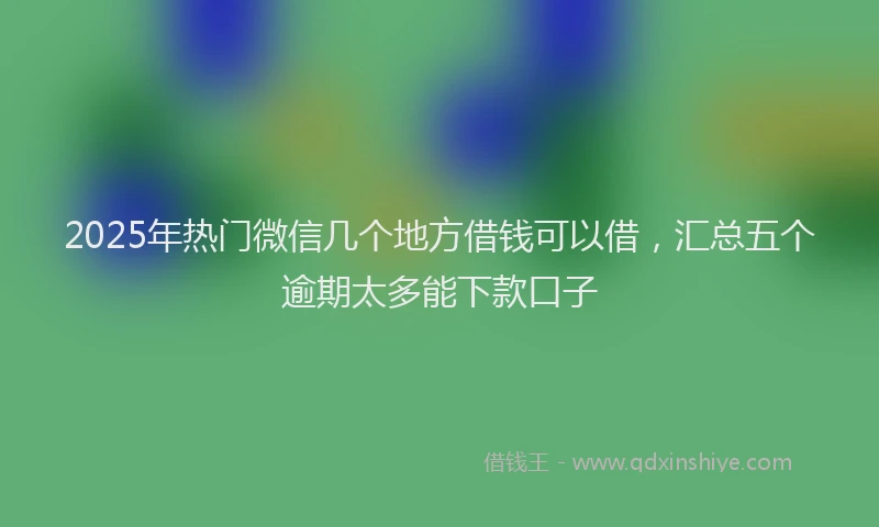 2025年热门微信几个地方借钱可以借，汇总五个逾期太多能下款口子