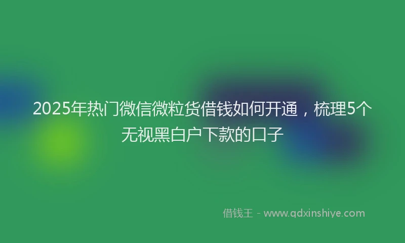 2025年热门微信微粒货借钱如何开通，梳理5个无视黑白户下款的口子