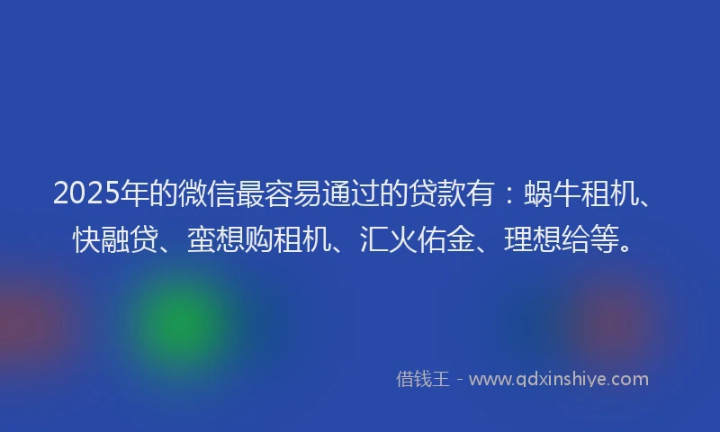 2025年的微信最容易通过的贷款有：蜗牛租机、快融贷、蛮想购租机、汇火佑金、理想给等。