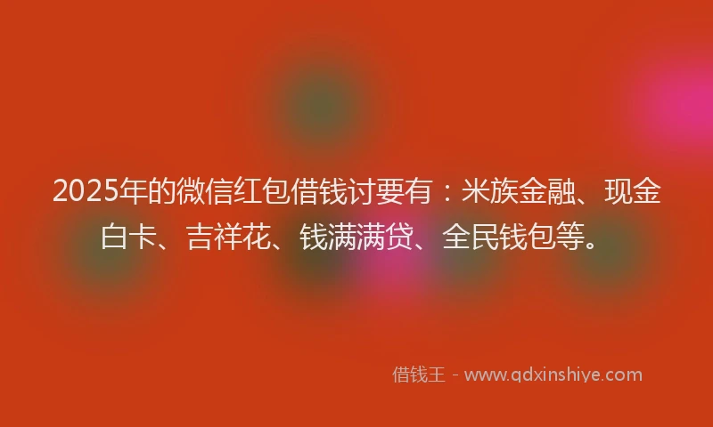 2025年的微信红包借钱讨要有：米族金融、现金白卡、吉祥花、钱满满贷、全民钱包等。