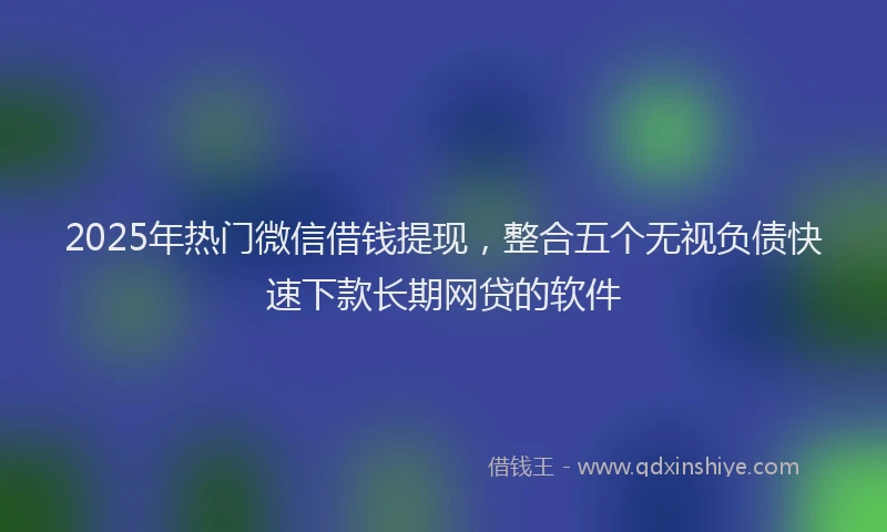 2025年热门微信借钱提现，整合五个无视负债快速下款长期网贷的软件
