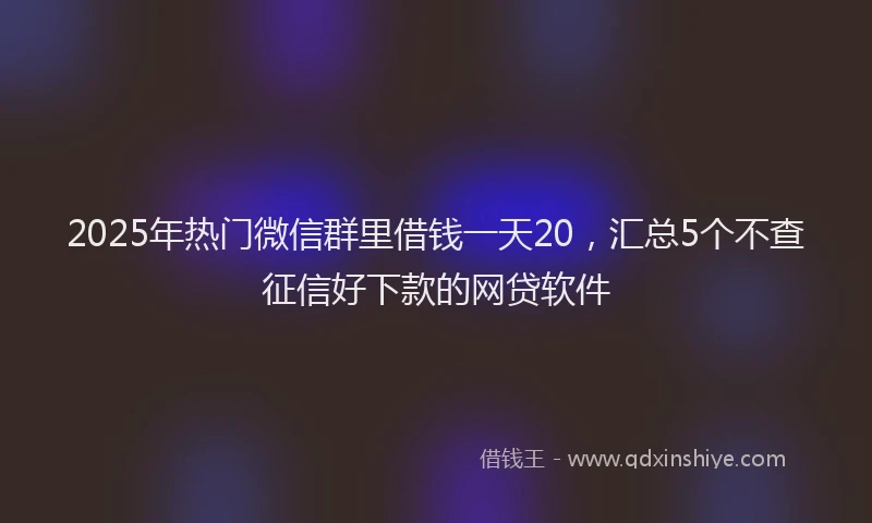 2025年热门微信群里借钱一天20，汇总5个不查征信好下款的网贷软件