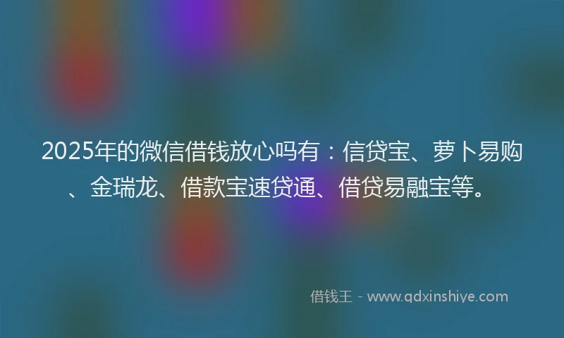 2025年的微信借钱放心吗有：信贷宝、萝卜易购、金瑞龙、借款宝速贷通、借贷易融宝等。