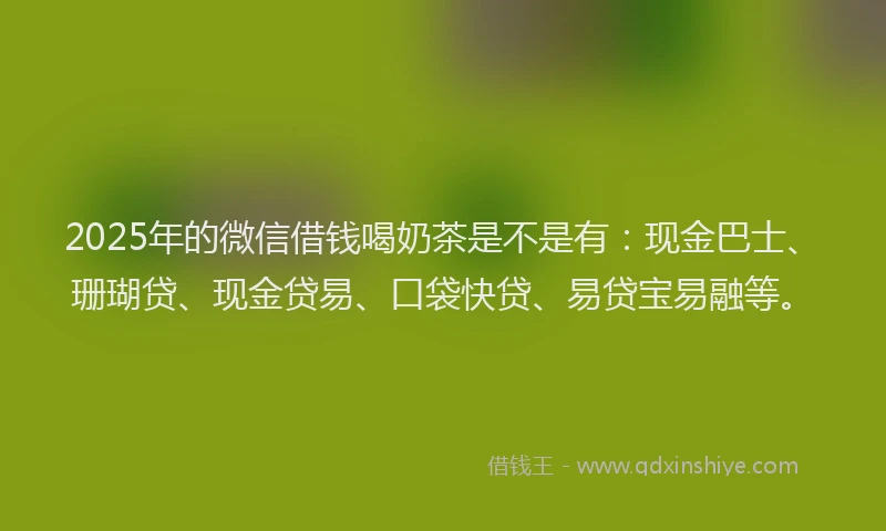 2025年的微信借钱喝奶茶是不是有：现金巴士、珊瑚贷、现金贷易、口袋快贷、易贷宝易融等。