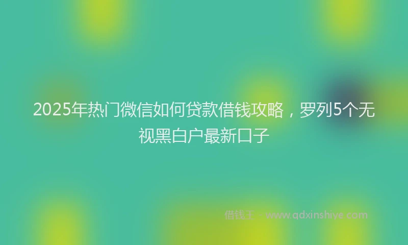 2025年热门微信如何贷款借钱攻略，罗列5个无视黑白户最新口子