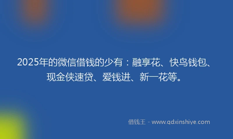 2025年的微信借钱的少有：融享花、快鸟钱包、现金侠速贷、爱钱进、新一花等。