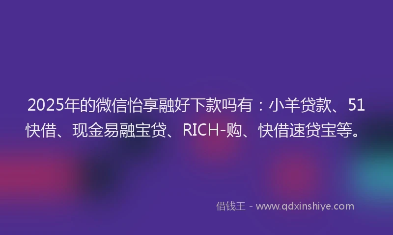 2025年的微信怡享融好下款吗有：小羊贷款、51快借、现金易融宝贷、RICH-购、快借速贷宝等。
