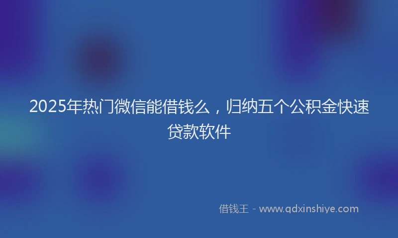 2025年热门微信能借钱么，归纳五个公积金快速贷款软件