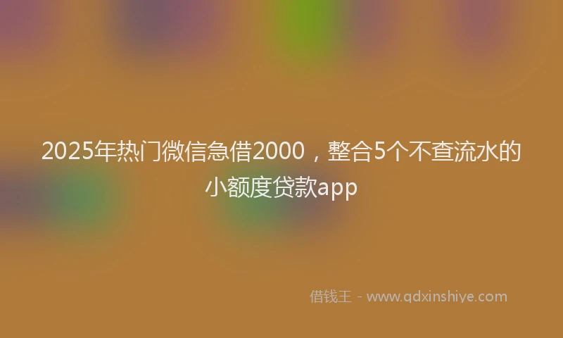 2025年热门微信急借2000，整合5个不查流水的小额度贷款app
