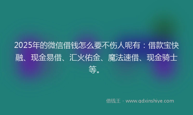 2025年的微信借钱怎么要不伤人呢有：借款宝快融、现金易借、汇火佑金、魔法速借、现金骑士等。