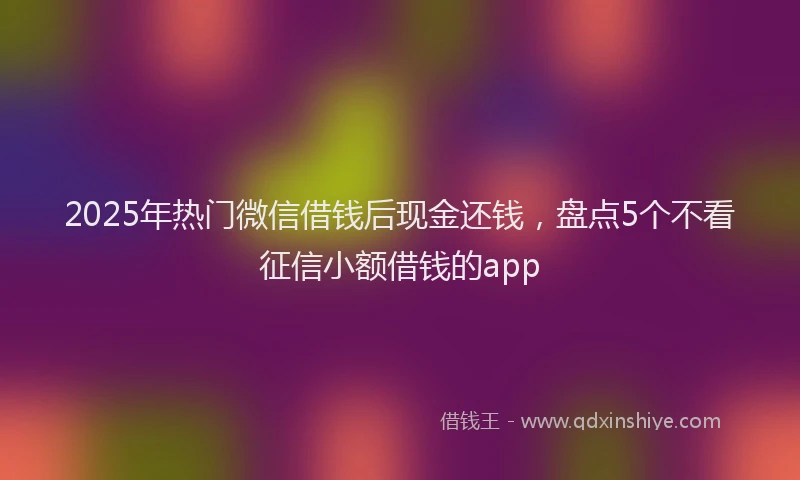 2025年热门微信借钱后现金还钱，盘点5个不看征信小额借钱的app
