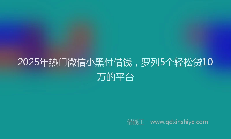 2025年热门微信小黑付借钱，罗列5个轻松贷10万的平台