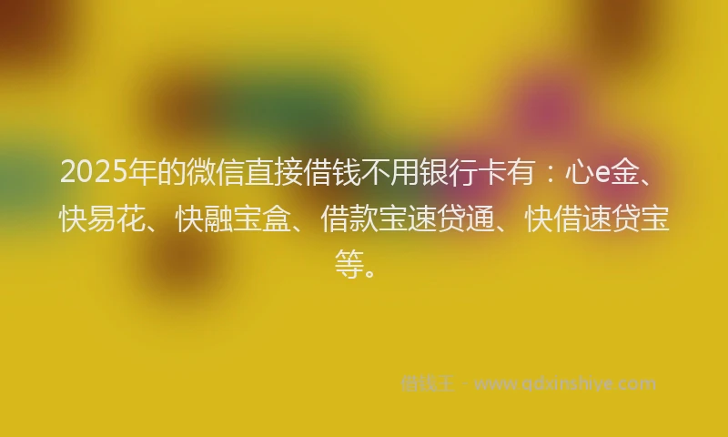 2025年的微信直接借钱不用银行卡有：心e金、快易花、快融宝盒、借款宝速贷通、快借速贷宝等。