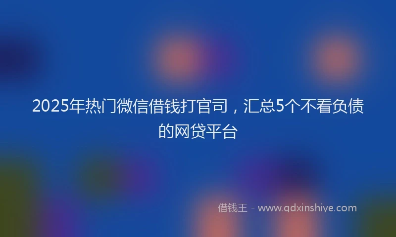 2025年热门微信借钱打官司，汇总5个不看负债的网贷平台