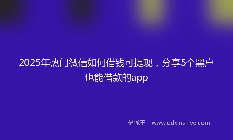 2025年热门微信如何借钱可提现，分享5个黑户也能借款的app