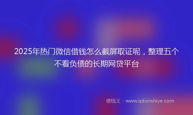 2025年热门微信借钱怎么截屏取证呢，整理五个不看负债的长期网贷平台