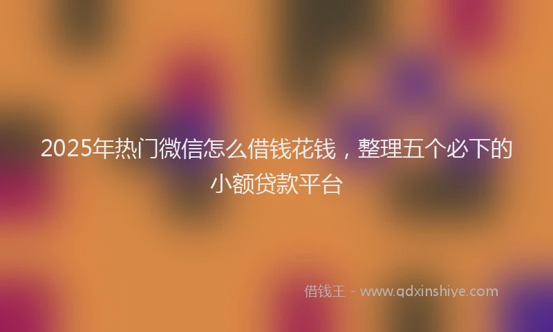 2025年热门微信怎么借钱花钱，整理五个必下的小额贷款平台