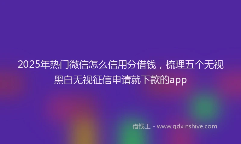 2025年热门微信怎么信用分借钱，梳理五个无视黑白无视征信申请就下款的app