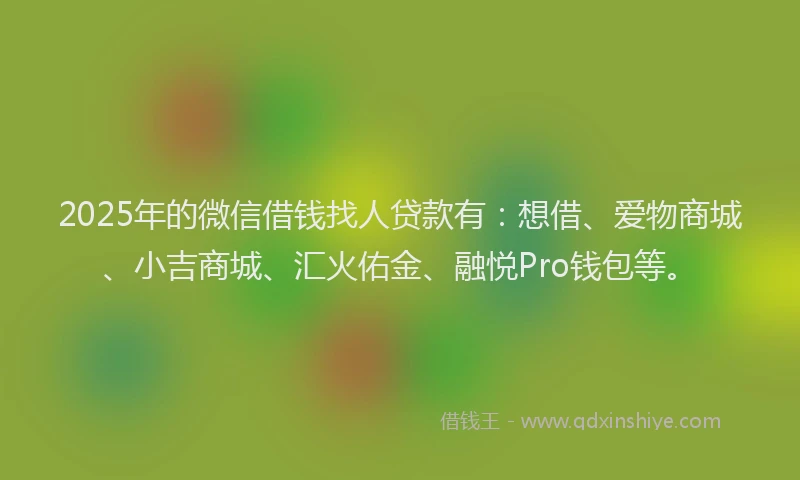 2025年的微信借钱找人贷款有：想借、爱物商城、小吉商城、汇火佑金、融悦Pro钱包等。
