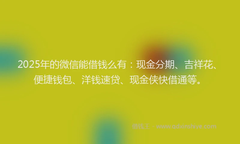 2025年的微信能借钱么有：现金分期、吉祥花、便捷钱包、洋钱速贷、现金侠快借通等。