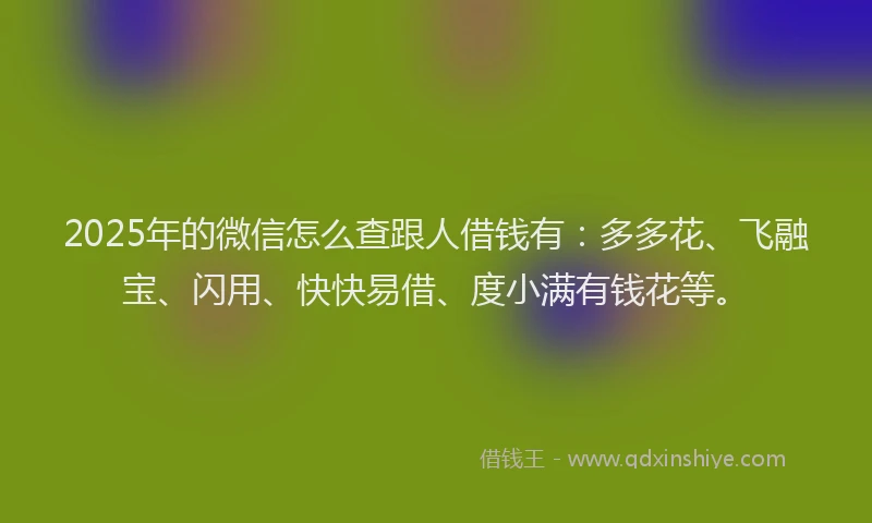 2025年的微信怎么查跟人借钱有：多多花、飞融宝、闪用、快快易借、度小满有钱花等。