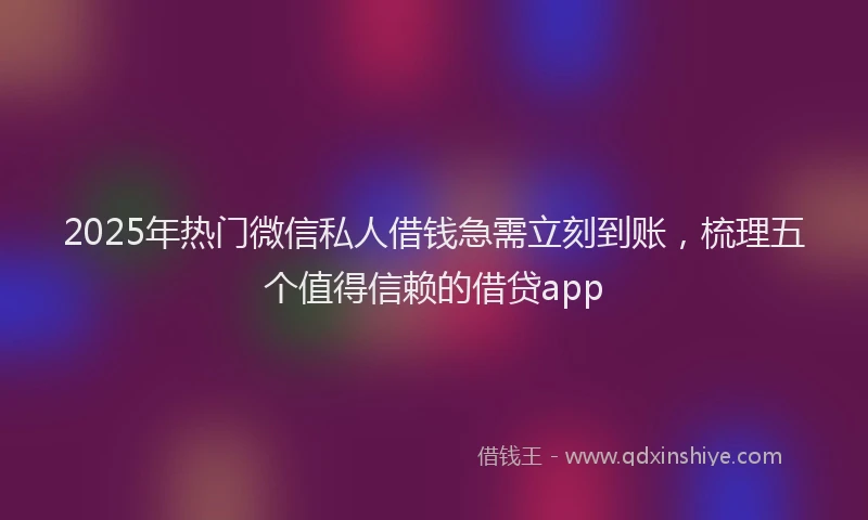2025年热门微信私人借钱急需立刻到账，梳理五个值得信赖的借贷app