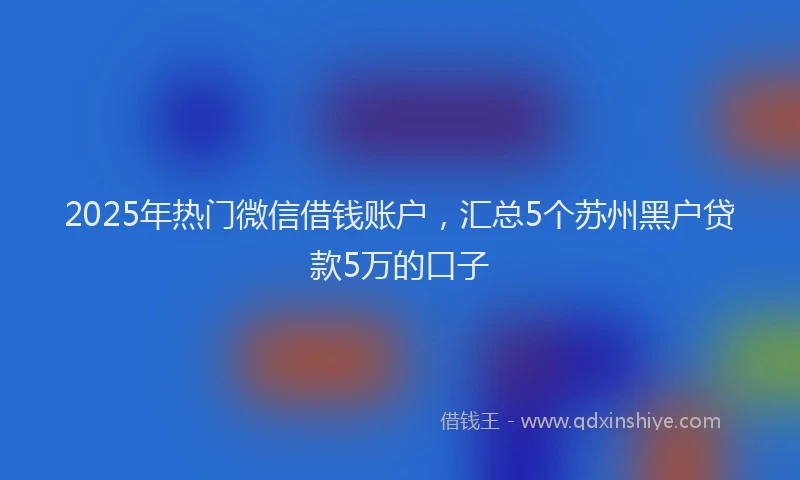 2025年热门微信借钱账户，汇总5个苏州黑户贷款5万的口子