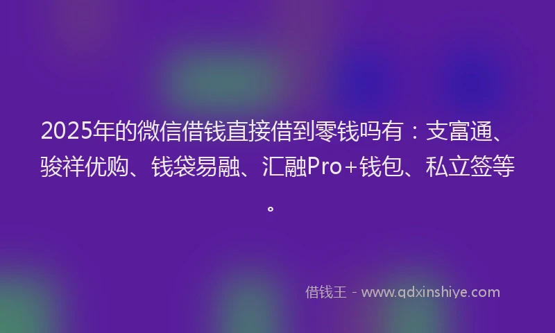 2025年的微信借钱直接借到零钱吗有：支富通、骏祥优购、钱袋易融、汇融Pro+钱包、私立签等。