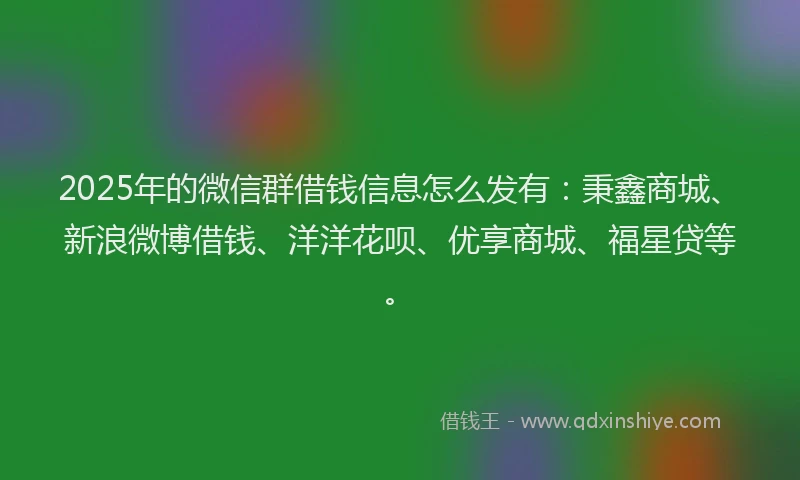 2025年的微信群借钱信息怎么发有：秉鑫商城、新浪微博借钱、洋洋花呗、优享商城、福星贷等。