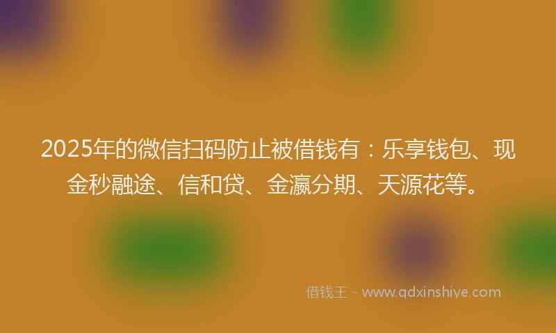 2025年的微信扫码防止被借钱有：乐享钱包、现金秒融途、信和贷、金瀛分期、天源花等。