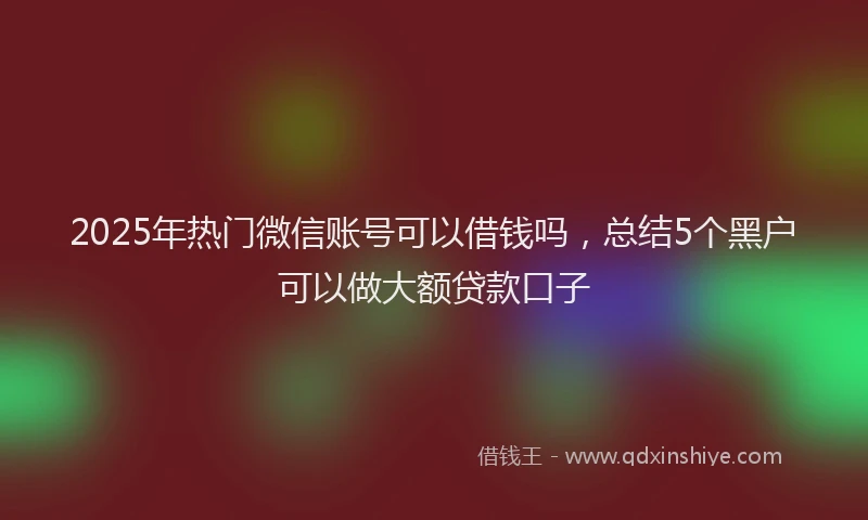 2025年热门微信账号可以借钱吗，总结5个黑户可以做大额贷款口子