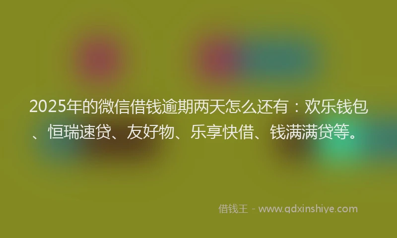 2025年的微信借钱逾期两天怎么还有：欢乐钱包、恒瑞速贷、友好物、乐享快借、钱满满贷等。