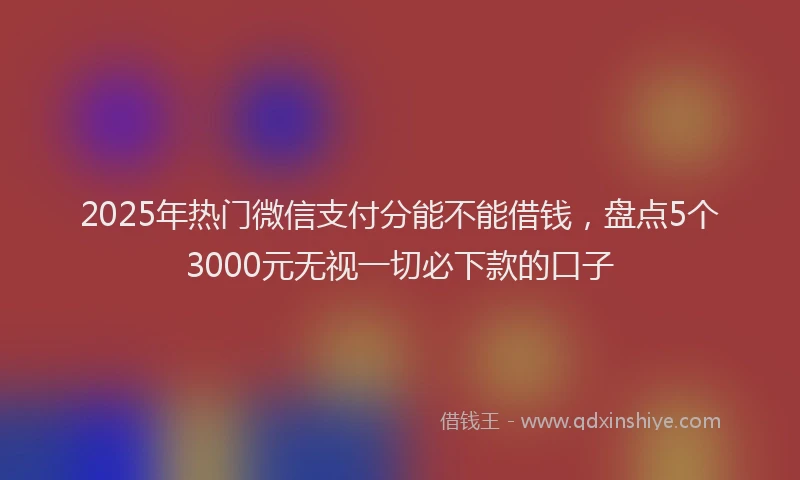 2025年热门微信支付分能不能借钱，盘点5个3000元无视一切必下款的口子