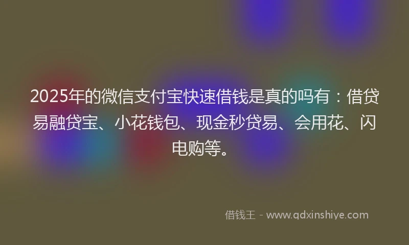 2025年的微信支付宝快速借钱是真的吗有：借贷易融贷宝、小花钱包、现金秒贷易、会用花、闪电购等。