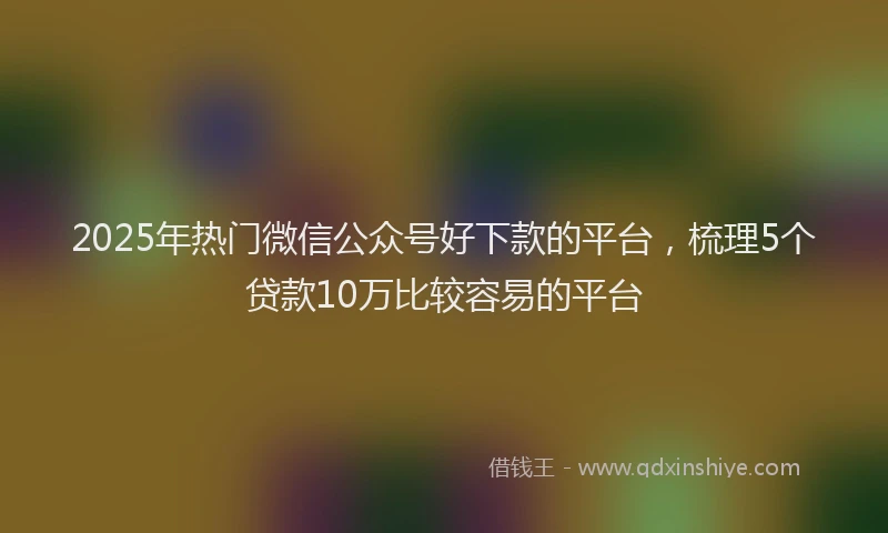 2025年热门微信公众号好下款的平台，梳理5个贷款10万比较容易的平台