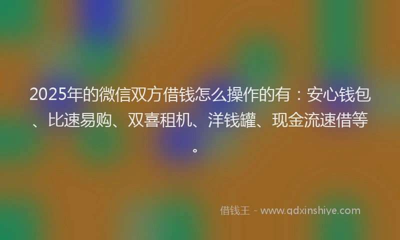 2025年的微信双方借钱怎么操作的有：安心钱包、比速易购、双喜租机、洋钱罐、现金流速借等。