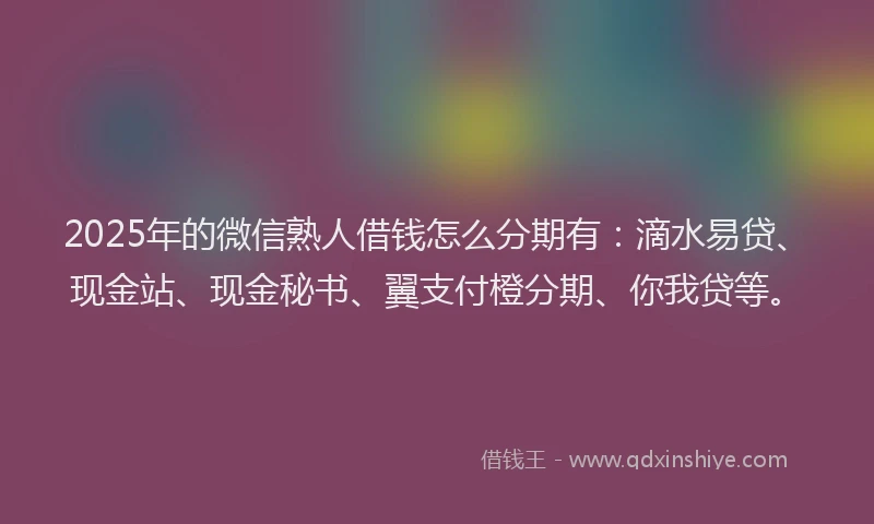 2025年的微信熟人借钱怎么分期有：滴水易贷、现金站、现金秘书、翼支付橙分期、你我贷等。