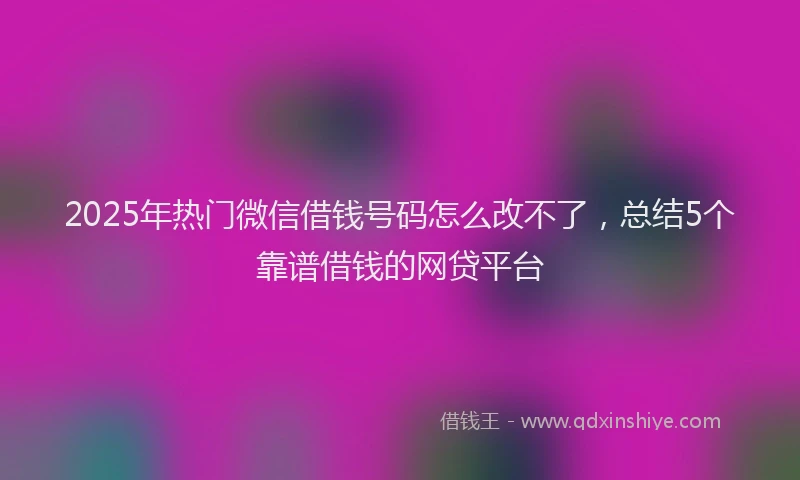 2025年热门微信借钱号码怎么改不了，总结5个靠谱借钱的网贷平台