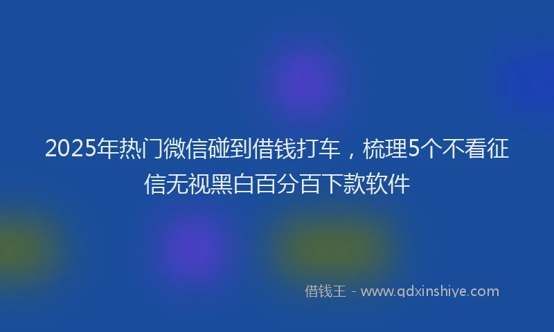 2025年热门微信碰到借钱打车，梳理5个不看征信无视黑白百分百下款软件