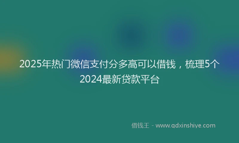 2025年热门微信支付分多高可以借钱，梳理5个2024最新贷款平台