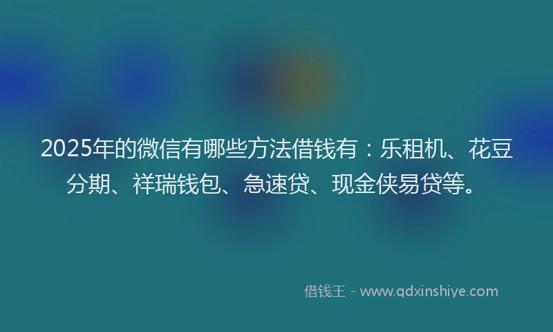2025年的微信有哪些方法借钱有：乐租机、花豆分期、祥瑞钱包、急速贷、现金侠易贷等。