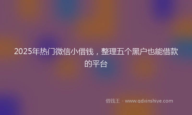 2025年热门微信小借钱，整理五个黑户也能借款的平台