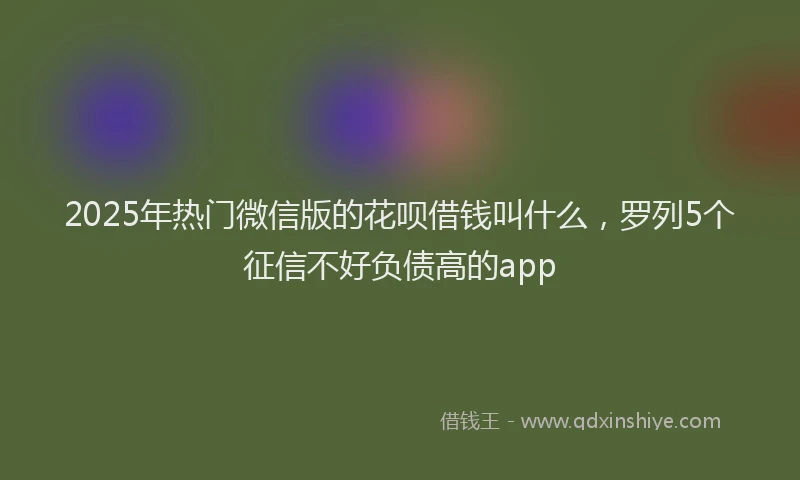 2025年热门微信版的花呗借钱叫什么，罗列5个征信不好负债高的app