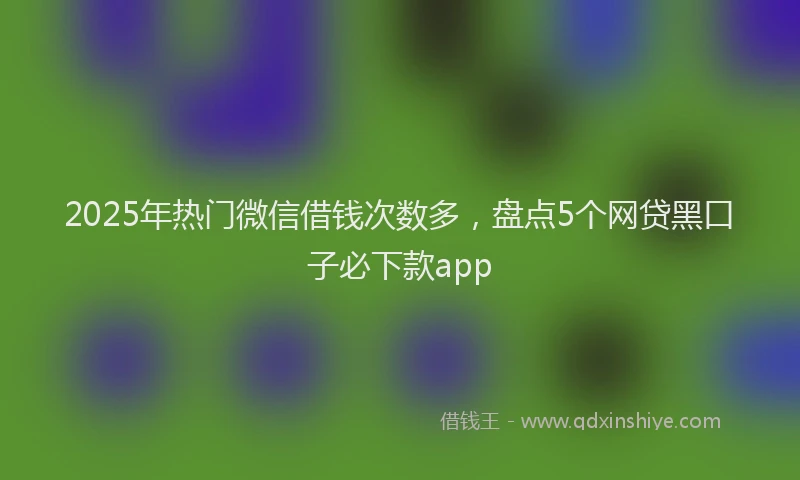 2025年热门微信借钱次数多，盘点5个网贷黑口子必下款app