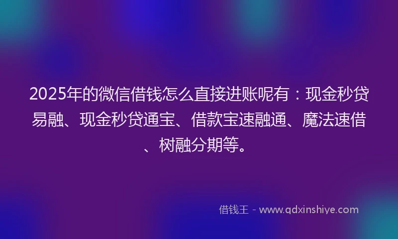 2025年的微信借钱怎么直接进账呢有：现金秒贷易融、现金秒贷通宝、借款宝速融通、魔法速借、树融分期等。