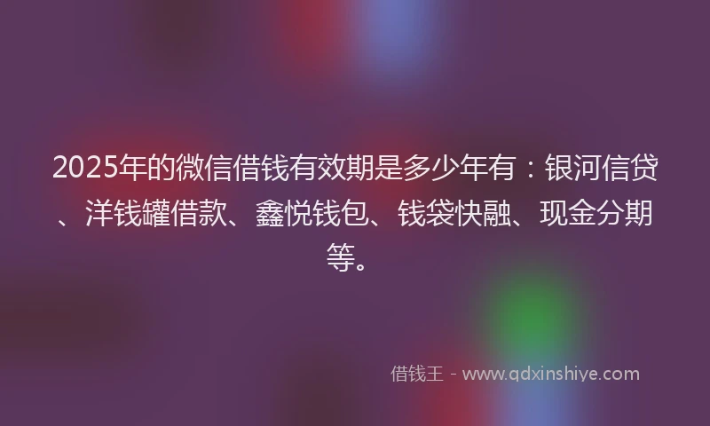 2025年的微信借钱有效期是多少年有：银河信贷、洋钱罐借款、鑫悦钱包、钱袋快融、现金分期等。