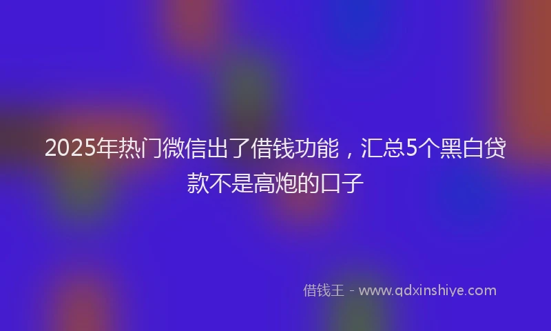 2025年热门微信出了借钱功能，汇总5个黑白贷款不是高炮的口子