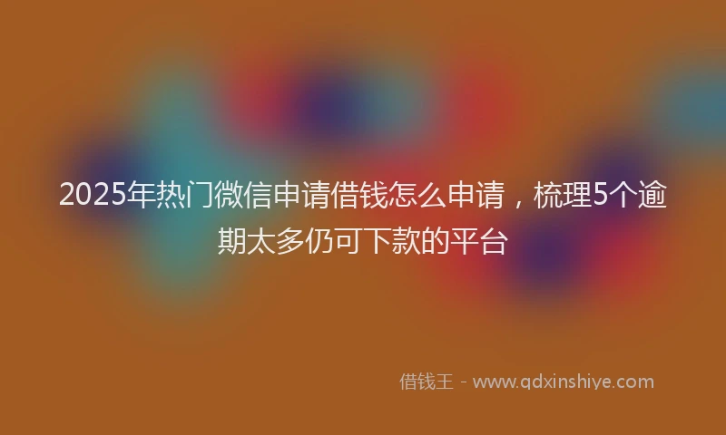 2025年热门微信申请借钱怎么申请，梳理5个逾期太多仍可下款的平台